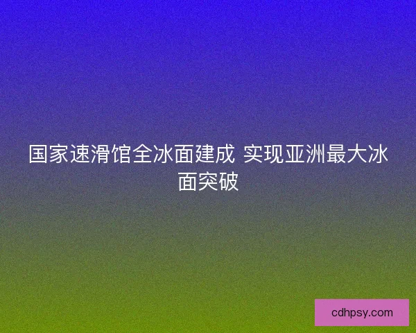 国家速滑馆全冰面建成 实现亚洲最大冰面突破