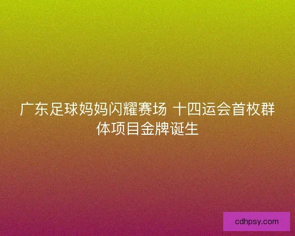 广东足球妈妈闪耀赛场 十四运会首枚群体项目金牌诞生