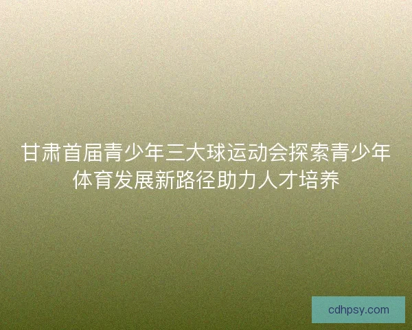 甘肃首届青少年三大球运动会探索青少年体育发展新路径助力人才培养