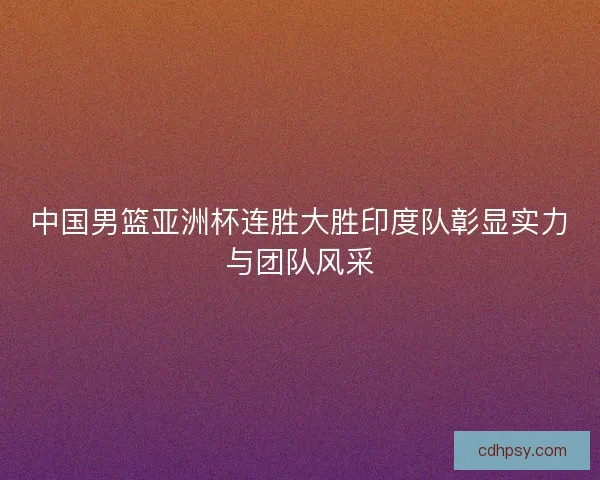 中国男篮亚洲杯连胜大胜印度队彰显实力与团队风采 中国男篮亚洲杯连胜大胜印度队彰显实力与团队风采