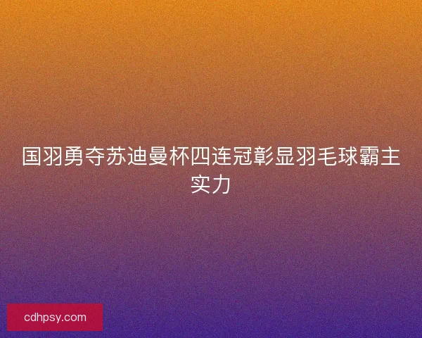国羽勇夺苏迪曼杯四连冠彰显羽毛球霸主实力 国羽勇夺苏迪曼杯四连冠彰显羽毛球霸主实力