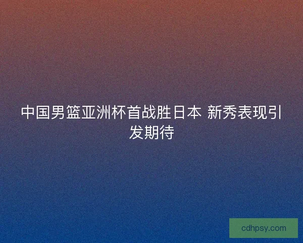 中国男篮亚洲杯首战胜日本 新秀表现引发期待 中国男篮亚洲杯首战胜日本 新秀表现引发期待